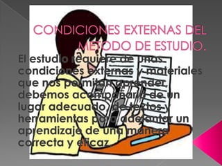 CONDICIONES EXTERNAS DEL METODO DE ESTUDIO.El estudio requiere de unas condiciones externas y materiales que nos permitan aprender, debemos acompañarlo de un lugar adecuado, de textos y herramientas para adelantar un aprendizaje de una manera correcta y eficaz.