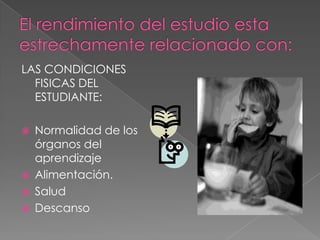 El rendimiento del estudio esta estrechamente relacionado con:LAS CONDICIONES FISICAS DEL ESTUDIANTE:Normalidad de los órganos del aprendizajeAlimentación.SaludDescanso
