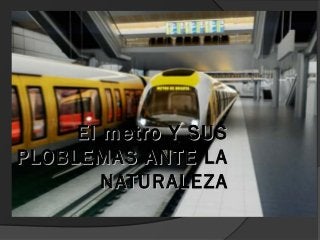 El metro Y SUSEl metro Y SUS
PLOBLEMAS ANTE LAPLOBLEMAS ANTE LA
NATURALEZANATURALEZA
 