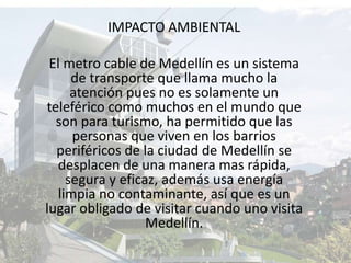 IMPACTO AMBIENTALEl metro cable de Medellín es un sistema de transporte que llama mucho la atención pues no es solamente un teleférico como muchos en el mundo que son para turismo, ha permitido que las personas que viven en los barrios periféricos de la ciudad de Medellín se desplacen de una manera mas rápida, segura y eficaz, además usa energía limpia no contaminante, así que es un lugar obligado de visitar cuando uno visita Medellín. 
