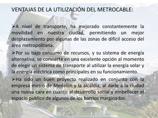 VENTAJAS DE LA UTILIZACIÓN DEL METROCABLE:A nivel de transporte, ha mejorado constantemente la movilidad en nuestra ciudad, permitiendo un mejor desplazamiento por algunas de las zonas de difícil acceso del área metropolitana.