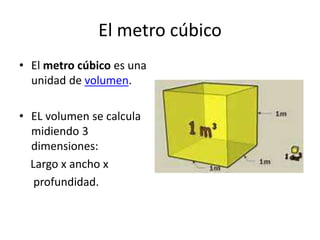 El metro cúbico
• El metro cúbico es una
unidad de volumen.
• EL volumen se calcula
midiendo 3
dimensiones:
Largo x ancho x
profundidad.
 