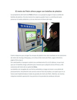 El metro de Pekín ofrece pagar con botellas de plástico
Los propietarios del metro de Pekín ofrecen a sus pasajeros pagar el viaje a cambio de
botellas de plástico. De esta manera los viajeros pueden hacer su contribución para
preservar el medio ambiente y a la vez ahorrarse el dinero del viaje.
Cuatro máquinas para recoger los envases de plástico han sido instaladas en las estaciones
de metro de Jinsong y Shaoyaoju, en la línea 10 de metro de Pekín, según informó la
página China.org.cn
Por cada botella, el pasajero recibirá una cantidad entre 0,5 y 0,15 dólares, lo que hará
que con 15 botellas tenga suficiente para moverse por cualquiera de las 8 líneas y 105
estaciones del metro de la capital de China.
Las botellas son recogidas de una forma automática y luego se envian a una planta de
procesamiento. Actualmente este servicio está en fase de pruebas y se espera que en un
futuro esté implementado en todas las paradas de metro de Pekín. Además, las mismas
máquinas también aparecerán muy pronto en las paradas de autobuses del país.
 
