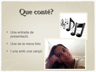 Que conté?

Una entrada de
presentació.

Una de la meva foto

I una amb una cançó.
 