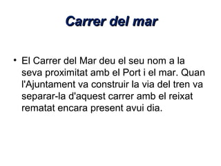 Carrer del mar
• El Carrer del Mar deu el seu nom a la
seva proximitat amb el Port i el mar. Quan
l'Ajuntament va construir la via del tren va
separar-la d'aquest carrer amb el reixat
rematat encara present avui dia.

 
