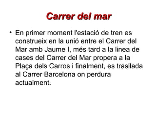 Carrer del mar
• En primer moment l'estació de tren es
construeix en la unió entre el Carrer del
Mar amb Jaume I, més tard a la linea de
cases del Carrer del Mar propera a la
Plaça dels Carros i finalment, es trasllada
al Carrer Barcelona on perdura
actualment.

 