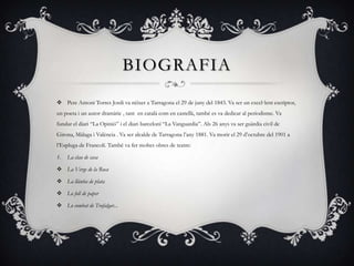 BIOGRAFIA
 Pere Antoni Torres Jordi va néixer a Tarragona el 29 de juny del 1843. Va ser un excel·lent escriptor,
un poeta i un autor dramàtic , tant en català com en castellà, també es va dedicar al periodisme. Va
fundar el diari “La Opinió” i el diari barceloní “La Vanguardia”. Als 26 anys va ser guàrdia civil de
Girona, Màlaga i València . Va ser alcalde de Tarragona l’any 1881. Va morir el 29 d’octubre del 1901 a
l’Espluga de Francolí. També va fer moltes obres de teatre:
1.

La clau de casa

 La Verge de la Roca
 La llàntia de plata
 Lo foll de paper
 Lo combat de Trafalgar...

 