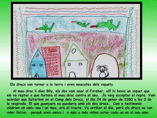 Els dracs van tornar a la terra i eren mascotes dels xiquets.
    Al meu drac li dien Bily, els dos vam anar al Foreber, allí hi havia un xiquet que
em va reptar a que lluitara el meu drac contra el seu. Jo vaig acceptar el repte. Vam
acordar que lluitaríem en el Camp dels Dracs, el dia 24 de gener de 2380 a les 3 de
la vesprada. El que guanyara es quedaria amb els dos dracs. Com a testimonis
vindrien un amic seu i un meu, era el tracte. Va arribar el dia, però els dracs no van
voler lluitar, perquè eren amics i a més a més volien estar cada un en el seu amo.
 