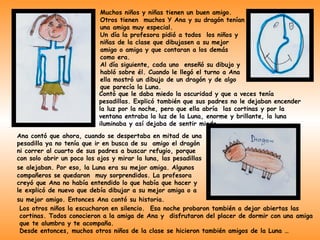 Muchos niños y niñas tienen un buen amigo.
                           Otros tienen muchos Y Ana y su dragón tenían
                           una amiga muy especial.
                           Un día la profesora pidió a todos los niños y
                           niñas de la clase que dibujasen a su mejor
                           amigo o amiga y que contaran a los demás
                           como era.
                           Al día siguiente, cada uno enseñó su dibujo y
                           habló sobre él. Cuando le llegó el turno a Ana
                           ella mostró un dibujo de un dragón y de algo
                           que parecía la Luna.
                          Contó que le daba miedo la oscuridad y que a veces tenía
                          pesadillas. Explicó también que sus padres no le dejaban encender
                          la luz por la noche, pero que ella abría las cortinas y por la
                          ventana entraba la luz de la Luna, enorme y brillante, la luna
                          iluminaba y así dejaba de sentir miedo.
Ana contó que ahora, cuando se despertaba en mitad de una
pesadilla ya no tenía que ir en busca de su amigo el dragón
ni correr al cuarto de sus padres a buscar refugio, porque
con solo abrir un poco los ojos y mirar la luna, las pesadillas
se alejaban. Por eso, la Luna era su mejor amiga. Algunos
compañeros se quedaron muy sorprendidos. La profesora
creyó que Ana no había entendido lo que había que hacer y
le explicó de nuevo que debía dibujar a su mejor amiga o a
su mejor amigo. Entonces Ana contó su historia.
 Los otros niños la escucharon en silencio. Esa noche probaron también a dejar abiertas las
 cortinas. Todos conocieron a la amiga de Ana y disfrutaron del placer de dormir con una amiga
 que te alumbra y te acompaña.
 Desde entonces, muchos otros niños de la clase se hicieron también amigos de la Luna …
 