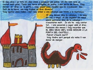 El meu drac i jo tots els dies anem a passejar pel poble. Un dia vam vore un
castell molt gran. Tenia una torre altíssima de pedra i una porta de ferro. Vaig
deixar el drac a la porta i vaig pujar unes escales que no s’acabaven mai.
Dalt de la torre em vaig trobar un drac dissecat.
Vaig agafar unes rodes i me’l vaig endur a una cabanya que tenim a la muntanya.
                                           El vaig deixar dins la cabanya, i no vaig
                                          dir res a ningú. Al dia següent els meus
                                          amics entraren dins de la cabanya i
                                          s’asustaren molt. Jo els ho vaig contar
                                          tot, i ens posarem a jugar amb el drac.
                                          Passaren dos mesos i vaig recordar que
                                          EL MEU DRAC ME’L VAIG DEIXAR A LA
                                          PORTA DEL CASTELL!...
                                           Pobret s‘haurà mort?
                                           Vaig tindre sort perquè els veïns li van
                                          donar de menjar.
 