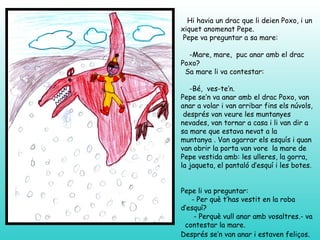 Hi havia un drac que li deien Poxo, i un
xiquet anomenat Pepe.
 Pepe va preguntar a sa mare:

  -Mare, mare, puc anar amb el drac
Poxo?
 Sa mare li va contestar:

   -Bé, ves-te’n.
Pepe se’n va anar amb el drac Poxo, van
anar a volar i van arribar fins els núvols,
 després van veure les muntanyes
nevades, van tornar a casa i li van dir a
sa mare que estava nevat a la
muntanya . Van agarrar els esquís i quan
van obrir la porta van vore la mare de
Pepe vestida amb: les ulleres, la gorra,
la jaqueta, el pantaló d’esquí i les botes.


Pepe li va preguntar:
   - Per què t’has vestit en la roba
d’esquí?
    - Perquè vull anar amb vosaltres.- va
 contestar la mare.
Després se’n van anar i estaven feliços.
 