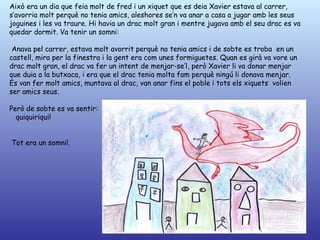 Això era un dia que feia molt de fred i un xiquet que es deia Xavier estava al carrer,
s’avorria molt perquè no tenia amics, aleshores se’n va anar a casa a jugar amb les seus
joguines i les va traure. Hi havia un drac molt gran i mentre jugava amb el seu drac es va
quedar dormit. Va tenir un somni:

 Anava pel carrer, estava molt avorrit perquè no tenia amics i de sobte es troba en un
castell, mira per la finestra i la gent era com unes formiguetes. Quan es girà va vore un
drac molt gran, el drac va fer un intent de menjar-se’l, però Xavier li va donar menjar
que duia a la butxaca, i era que el drac tenia molta fam perquè ningú li donava menjar.
Es van fer molt amics, muntava al drac, van anar fins el poble i tots els xiquets volien
ser amics seus.

Però de sobte es va sentir:
  quiquiriqui!


Tot era un somni!.
 