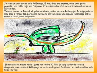 Jo tenia un drac que es deia Relàmpago. El meu drac era enorme, tenia unes potes
gegants i una ratlla roja per l’esquena. Era responsable d’ell mateix i vivia amb mi en un
castell d’or.
Tots els homes de Borriol, el poble on vivíem, volien matar a Relàmpago. Jo vaig ajudar al
meu drac a vèncer-los, però en la lluita a mi em van clavar una espasa. Relàmpago els va
matar a tots i jo em vaig curar.




 El meu drac va tindre nóvia i junts van tindre 30 fills. Jo vaig cuidar de tots els
dragonets, mentrestant Relàmpago es va fer molt gran i fortíssim i va tindre moltes més
filles i nóvies.
 