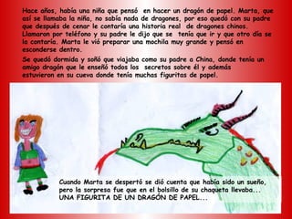 Hace años, había una niña que pensó en hacer un dragón de papel. Marta, que
así se llamaba la niña, no sabía nada de dragones, por eso quedó con su padre
que después de cenar le contaría una historia real de dragones chinos.
Llamaron por teléfono y su padre le dijo que se tenía que ir y que otro día se
la contaría. Marta le vió preparar una mochila muy grande y pensó en
esconderse dentro.
Se quedó dormida y soñó que viajaba como su padre a China, donde tenía un
amigo dragón que le enseñó todos los secretos sobre él y además
estuvieron en su cueva donde tenía muchas figuritas de papel.




           Cuando Marta se despertó se dió cuenta que había sido un sueño,
           pero la sorpresa fue que en el bolsillo de su chaqueta llevaba...
           UNA FIGURITA DE UN DRAGÓN DE PAPEL...
 