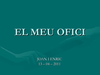 EL MEU OFICI JOAN I ENRIC 13 – 04 – 2011 