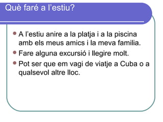 Què faré a l’estiu?
A l’estiu anire a la platja i a la piscina
amb els meus amics i la meva familia.
Fare alguna excursió i llegire molt.
Pot ser que em vagi de viatje a Cuba o a
qualsevol altre lloc.
 