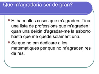 Que m’agradaria ser de gran?
Hi ha moltes coses que m’agraden. Tinc
una lista de professions que m’agraden i
quan una deixin d’agradar-me la esborro
hasta que me quede solament una.
Se que no em dedicare a les
matematiques per que no m’agraden res
de res.
 