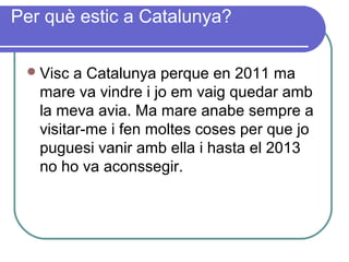 Per què estic a Catalunya?
Visc a Catalunya perque en 2011 ma
mare va vindre i jo em vaig quedar amb
la meva avia. Ma mare anabe sempre a
visitar-me i fen moltes coses per que jo
puguesi vanir amb ella i hasta el 2013
no ho va aconssegir.
 