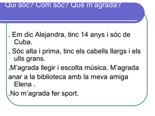 Qui sóc? Com sóc? Què m’agrada?
. Em dic Alejandra, tinc 14 anys i sóc de
Cuba.
. Sóc alta i prima, tinc els cabells llargs i els
ulls grans.
.M’agrada llegir i escolta música. M’agrada
anar a la biblioteca amb la meva amiga
Elena .
.No m’agrada fer sport.
 