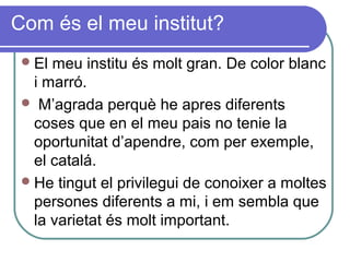 Com és el meu institut?
El meu institu és molt gran. De color blanc
i marró.
 M’agrada perquè he apres diferents
coses que en el meu pais no tenie la
oportunitat d’apendre, com per exemple,
el catalá.
He tingut el privilegui de conoixer a moltes
persones diferents a mi, i em sembla que
la varietat és molt important.
 