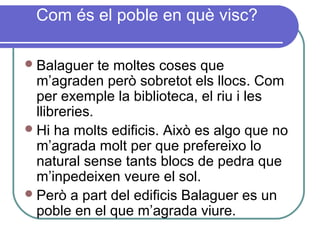Com és el poble en què visc?
Balaguer te moltes coses que
m’agraden però sobretot els llocs. Com
per exemple la biblioteca, el riu i les
llibreries.
Hi ha molts edificis. Això es algo que no
m’agrada molt per que prefereixo lo
natural sense tants blocs de pedra que
m’inpedeixen veure el sol.
Però a part del edificis Balaguer es un
poble en el que m’agrada viure.
 