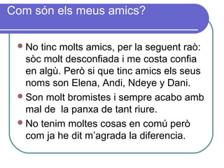 Com són els meus amics?
No tinc molts amics, per la seguent raò:
sòc molt desconfiada i me costa confia
en algù. Però si que tinc amics els seus
noms son Elena, Andi, Ndeye y Dani.
Son molt bromistes i sempre acabo amb
mal de la panxa de tant riure.
No tenim moltes cosas en comú però
com ja he dit m’agrada la diferencia.
 