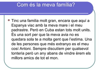 Com és la meva família?
 Tinc una familia molt gran, encara que aquí a
Espanya visc amb la meva mare i el meu
padrastre. Però en Cuba estan tots molt units.
Ès una sort per que la meva avia no es
quedara sola te a molta gent que l’estima. Una
de les persones que més extranyo es el meu
cosí Antoni. Sempre discutíem per qualsevol
tonteria però un any abans de vindre èrem els
millors amics de tot el mon.
 