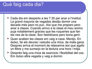 Què faig cada dia?
 Cada dia em desperto a les 7.30 per anar a l’institut.
La grand mayoria de vegades desitjo dormir una
decada més pero no puc. Aixi que me preparo pero
anar a clases. Cuando arrivo a la clase el meu animo
puja notablement gracies que les ruqueries que fan
els nes de la clase. Son fastidiosos pero bona gent.
 Quan acaben les clases em vaig a casa. Mentjo. En
dutxo, fai els deures i estudio una mica, de mala gana.
Despres arriva el moment de relaxarme aixi que agafo
un llibre y me sumerjo en la lectura una hora i mitja.
 Després faig una mica de exercicis i flexibilitat del cos.
Em dutxo altra vegada y vaig a dormir.
 