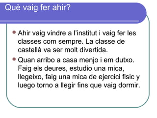 Què vaig fer ahir?
Ahir vaig vindre a l’institut i vaig fer les
classes com sempre. La classe de
castellà va ser molt divertida.
Quan arribo a casa menjo i em dutxo.
Faig els deures, estudio una mica,
llegeixo, faig una mica de ejercici fisic y
luego torno a llegir fins que vaig dormir.
 