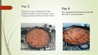 Pas 3:
Després un cop, el sofregit s’ha ben
rosejat, he titarat un litre d’aigua, i cuan
l’aigua ja estaba bullint,hi he ficat l’arròs.
Pas 4:
Un cop passat 20 minuts,l’arròs ja està
ben cuit. I a punt de servir.
 