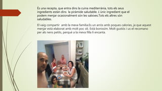 El vaig compartir amb la meva familia.Es un arròs amb poques calories, ja que aquest
menjar està elaborat amb molt poc oli. Està bonissím. Molt gustós i us el recomano
per als nens petits, perquè a la meva filla li encanta.
És una recepta, que entra dins la cuina mediterrània, tots els seus
ingredients están dins la piràmide saludable. L’únic ingredient que el
podem menjar ocasionalment són les salxixes.Tots els altres són
saludables.
 