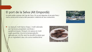 El port de la Selva (Alt Empordà)
Un petit poble costaner del Cap de Creus. On es pot degustar el seu peix fresc,i
marisc portat amb la barca dels pescadors i elaborat als seus restaurants.
 La sèpia es molt típica d’aquí, i molt valorada
per les seves propietats nutritives i
gastronomiques. Perquè s’en pesca en molt
poca quantitat. Ara és la temporada.(Es
pescada per mi).Per això he escollit la sèpia que
es un ingredient clau a la cuina mediterrània.
 