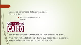 Salxixes de carn magre de la carnisseria del
Port de la Selva.
 Elaboració propia amb carn de
qualitat.
I les hortalises que he utilitzat són de l’hort del meu veí. KmO.
Ara a l’hort hi han tots els ingredients que necessito per elaborar la
recepta: cebes, tomates, pebrots verds i vermells.
 