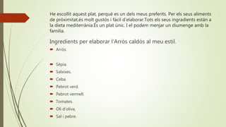 He escollit aquest plat, perquè es un dels meus preferits. Per els seus aliments
de pròximitat,és molt gustós i fàcil d’elaborar.Tots els seus ingradients están a
la dieta mediterrània.És un plat únic. I el podem menjar un diumenge amb la
familia.
Ingredients per elaborar l’Arròs caldós al meu estil.
 Arròs
 Sèpia.
 Salxixes.
 Ceba.
 Pebrot verd.
 Pebrot vermell.
 Tomates.
 Oli d’oliva,
 Sal i pebre.
 
