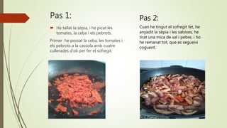 Pas 1:
 He tallat la sèpia, i he picat les
tomates, la ceba i els pebrots.
Primer he possat la ceba, les tomates i
els pebrots a la cassola amb cuatre
cullerades d’oli per fer el sofregit.
Pas 2:
Cuan he tingut el sofregit fet, he
anyadit la sèpia i les salxixes, he
tirat una mica de sal i pebre, i ho
he remanat tot, que es segueixi
coguent.
 