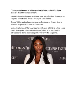 "El meu somni era ser la millor tennistadel món, no la millor dona
tennistadel món": Serena Williams
L'esportista va escriureuna sentida carta en què qüestiona el sexisme en
l'esport i convida a les dones a lluitar pels seus somnis.
Serena Williams qüestiona en una carta el sexisme en l'esport Serena
Williams ha guanyat22 títols de Grand Slam.
La tennista Serena Williams, una de les millors de la història, crítica sense
pèls a la llengua el sexismeen l'esporti en la societat, en una carta
adreçada a les dones publicada per la revista 'Porter Magazine'.
 