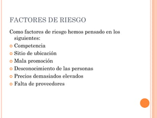 FACTORES DE RIESGO
Como factores de riesgo hemos pensado en los
  siguientes:
 Competencia

 Sitio de ubicación

 Mala promoción

 Desconocimiento de las personas

 Precios demasiados elevados

 Falta de proveedores
 