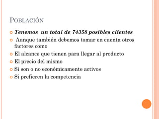 POBLACIÓN
 Tenemos un total de 74358 posibles clientes
 Aunque también debemos tomar en cuenta otros
  factores como
 El alcance que tienen para llegar al producto

 El precio del mismo

 Si son o no económicamente activos

 Si prefieren la competencia
 