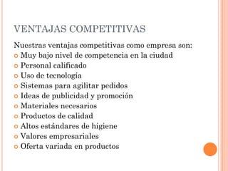 VENTAJAS COMPETITIVAS
Nuestras ventajas competitivas como empresa son:
 Muy bajo nivel de competencia en la ciudad
 Personal calificado
 Uso de tecnología
 Sistemas para agilitar pedidos
 Ideas de publicidad y promoción
 Materiales necesarios
 Productos de calidad
 Altos estándares de higiene
 Valores empresariales
 Oferta variada en productos
 