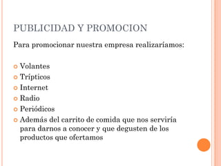 PUBLICIDAD Y PROMOCION
Para promocionar nuestra empresa realizaríamos:

 Volantes
 Trípticos

 Internet

 Radio

 Periódicos

 Además del carrito de comida que nos serviría
  para darnos a conocer y que degusten de los
  productos que ofertamos
 