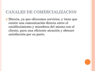 CANALES DE COMERCIALIZACION
   Directa, ya que ofrecemos servicios, y tiene que
    existir una comunicación directa entre el
    establecimiento y miembros del mismo con el
    cliente, para una eficiente atención y obtener
    satisfacción por su parte.
 