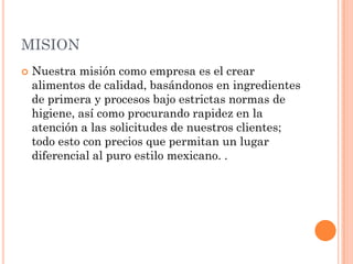 MISION
   Nuestra misión como empresa es el crear
    alimentos de calidad, basándonos en ingredientes
    de primera y procesos bajo estrictas normas de
    higiene, así como procurando rapidez en la
    atención a las solicitudes de nuestros clientes;
    todo esto con precios que permitan un lugar
    diferencial al puro estilo mexicano. .
 