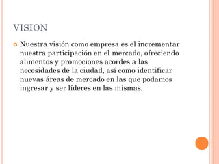 VISION
   Nuestra visión como empresa es el incrementar
    nuestra participación en el mercado, ofreciendo
    alimentos y promociones acordes a las
    necesidades de la ciudad, así como identificar
    nuevas áreas de mercado en las que podamos
    ingresar y ser líderes en las mismas.
 