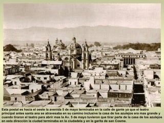 Esta postal es hacia el oeste la avenida 5 de mayo terminaba en la calle de gante ya que el teatro principal antes santa ana se atravesaba en su camino inclusive la casa de los azulejos era mas grande y cuando tiraron el teatro para abrir mas la Av. 5 de mayo tuvieron que tirar parte de la casa de los azulejos en esta dirección la ciudad terminaba en la ciudadela y en la garita de san Cosme.  