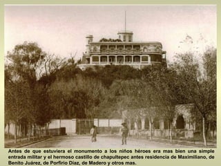 Antes de que estuviera el monumento a los niños héroes era mas bien una simple entrada militar y el hermoso castillo de chapultepec antes residencia de Maximiliano, de Benito Juárez, de Porfirio Díaz, de Madero y otros mas.  
