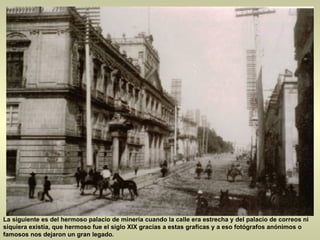 La siguiente es del hermoso palacio de minería cuando la calle era estrecha y del palacio de correos ni siquiera existía, que hermoso fue el siglo XIX gracias a estas graficas y a eso fotógrafos anónimos o famosos nos dejaron un gran legado.  