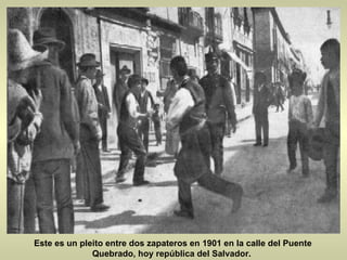 Este es un pleito entre dos zapateros en 1901 en la calle del Puente Quebrado, hoy república del Salvador.  