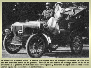 Se muestra un automóvil White, DE VAPOR que llego en 1905. En esa época los coches de vapor eran casi tan eficientes como los de gasolina. pero fue en una carrera en Chicago donde se le dio la preferencia a la gasolina. De habérsele dado investigación y desarrollo al vapor hoy nuestros coches usarían agua y no conoceríamos la contaminación. 