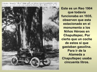 Este es un Reo 1904 que todavía funcionaba en 1935, observen que esta estacionado en el monumento a los Niños Héroes en Chapultepec. Por cierto que un coche de estos si que gastaban gasolina. Para ir de la Alameda a Chapultepec usaba cincuenta litros. 
