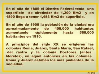En el año de 1885 el Distrito Federal tenía  una superficie  de alrededor de 1,200 Km2  y en 1890 llega a tener 1,453 Km2 de superficie. En el año de 1900 la población de la ciudad era aproximadamente de 400,000 habitantes aumentando rápidamente hasta 560,000 habitantes en 1910. A principios del siglo XX se erigieron las colonias Roma, Juárez, Santa María, San Rafael,  del rastro y la colonia Doctores (antes Morelos), en aquel entonces en las colonias  Roma y Juárez estaban los más pudientes de la sociedad. CLICK 